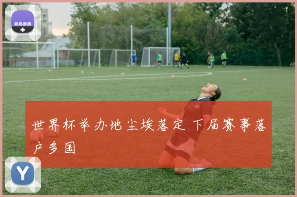 世界杯举办地尘埃落定 下届赛事落户多国