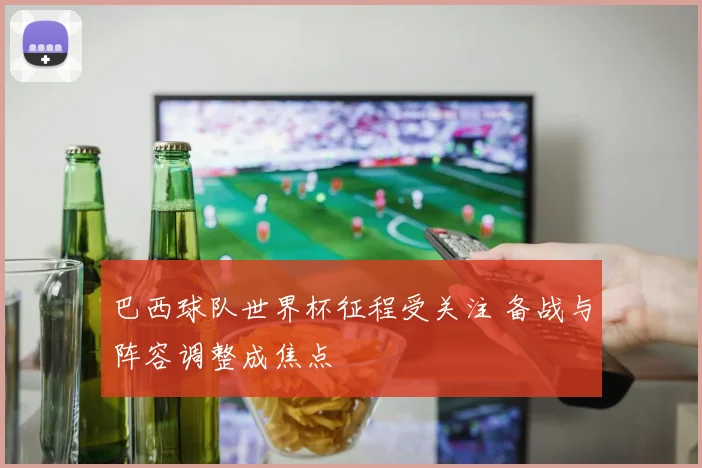 巴西球队世界杯征程受关注 备战与阵容调整成焦点