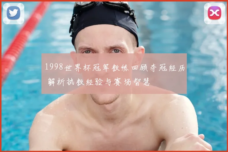 1998世界杯冠军教练回顾夺冠经历 解析执教经验与赛场智慧